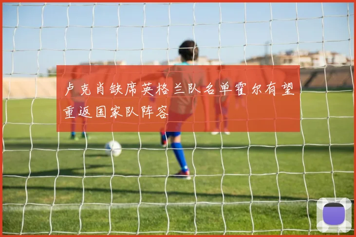 卢克肖缺席英格兰队名单霍尔有望重返国家队阵容