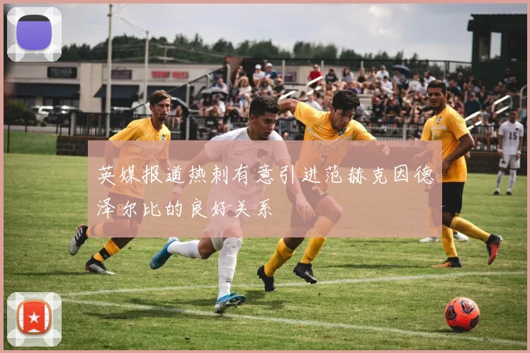 英媒报道热刺有意引进范赫克因德泽尔比的良好关系
