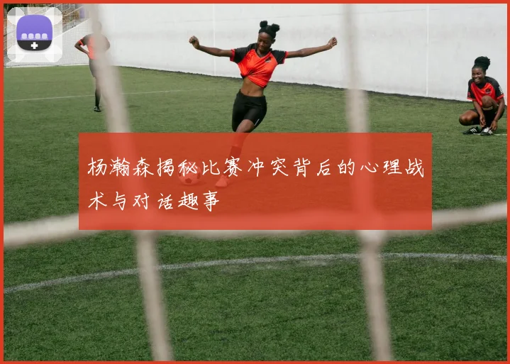 杨瀚森揭秘比赛冲突背后的心理战术与对话趣事