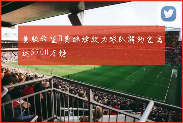 曼联希望B费继续效力球队解约金高达5700万镑