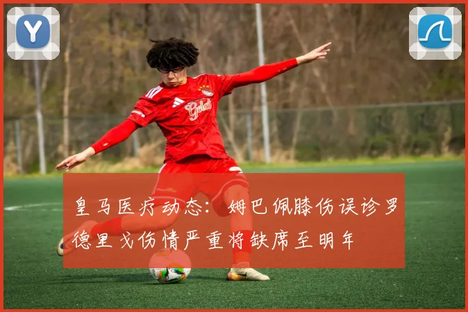 皇马医疗动态：姆巴佩膝伤误诊罗德里戈伤情严重将缺席至明年