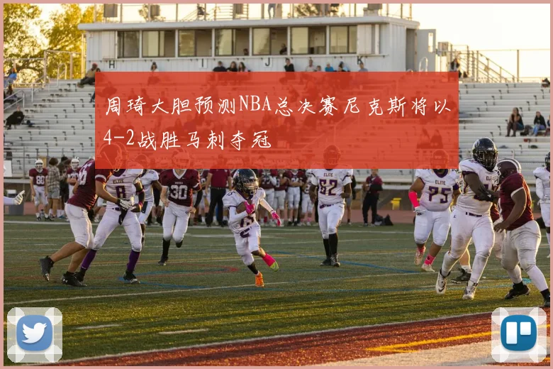 周琦大胆预测NBA总决赛尼克斯将以4-2战胜马刺夺冠