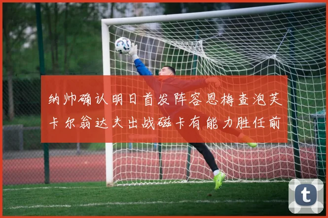 纳帅确认明日首发阵容恩梅查泡芙卡尔翁达夫出战磁卡有能力胜任前腰位置