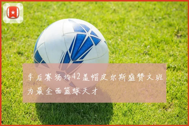 季后赛场均42盖帽皮尔斯盛赞文班为最全面篮球天才