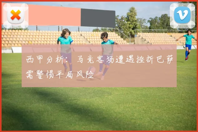 西甲分析：马竞客场遭遇挫折巴萨需警惕平局风险