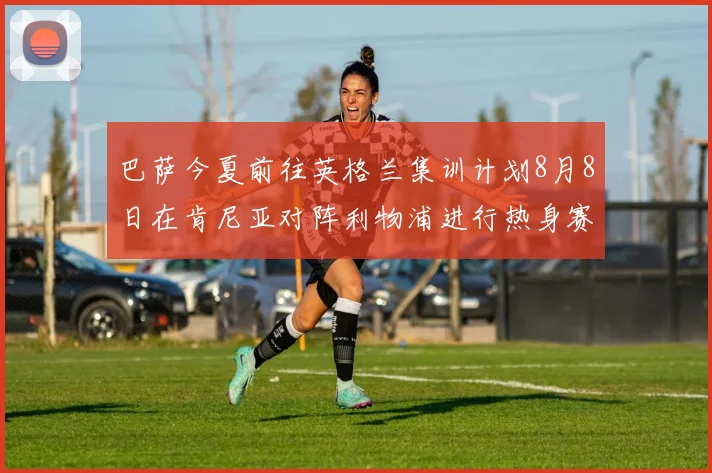 巴萨今夏前往英格兰集训计划8月8日在肯尼亚对阵利物浦进行热身赛