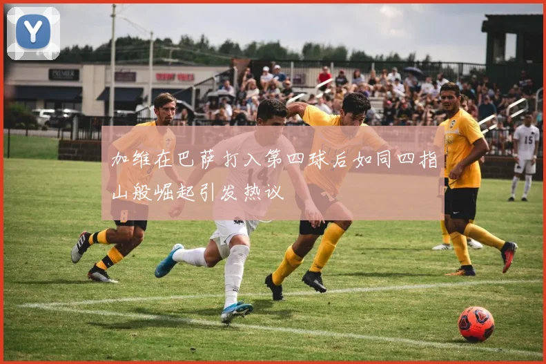 加维在巴萨打入第四球后如同四指山般崛起引发热议