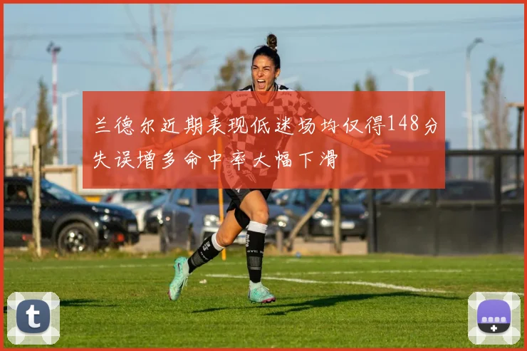 兰德尔近期表现低迷场均仅得148分失误增多命中率大幅下滑