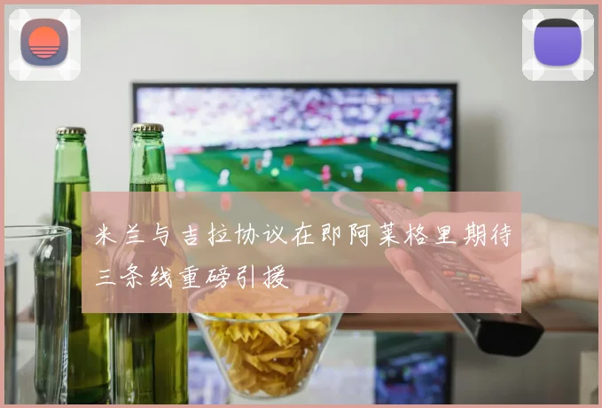 米兰与吉拉协议在即阿莱格里期待三条线重磅引援