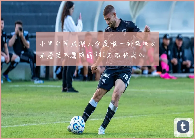小里合同成湖人今夏唯一补强机会老詹若不愿降薪940万恐将离队