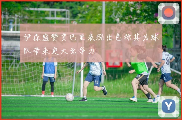 伊森盛赞贾巴里表现出色称其为球队带来更大竞争力