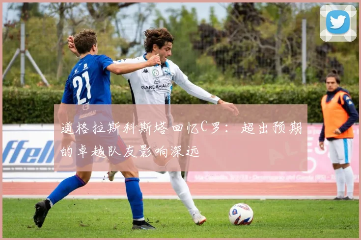 道格拉斯科斯塔回忆C罗：超出预期的卓越队友影响深远