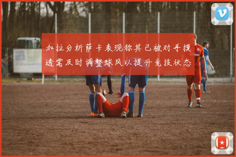 加拉分析萨卡表现称其已被对手摸透需及时调整球风以提升竞技状态