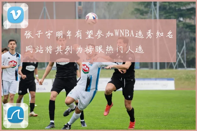 张子宇明年有望参加WNBA选秀知名网站将其列为榜眼热门人选