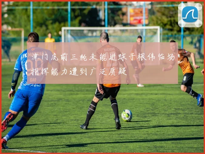 津门虎前三轮未能进球于根伟临场指挥能力遭到广泛质疑