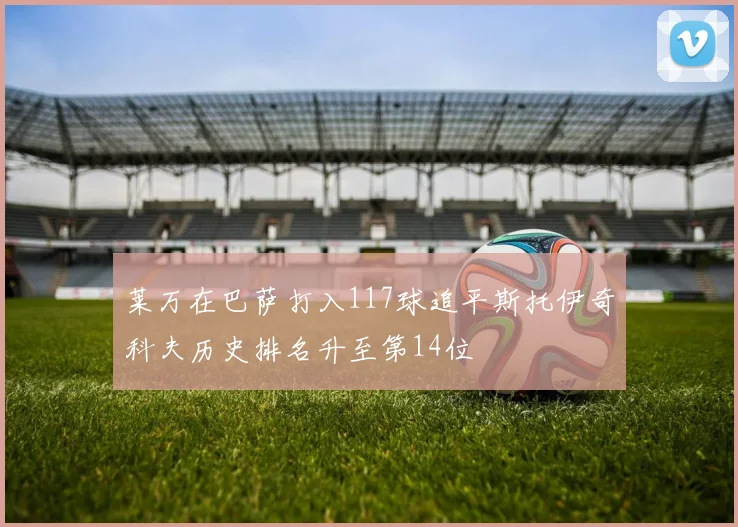 莱万在巴萨打入117球追平斯托伊奇科夫历史排名升至第14位