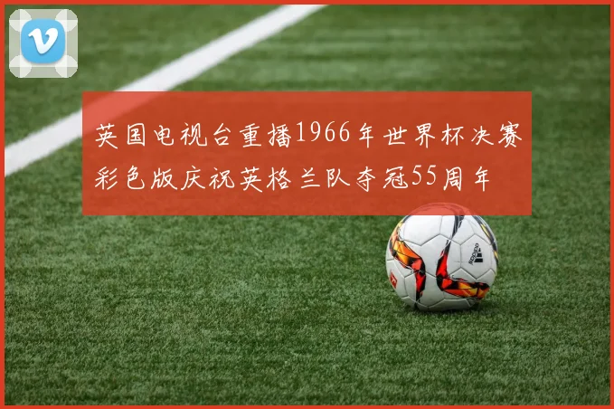 英国电视台重播1966年世界杯决赛彩色版庆祝英格兰队夺冠55周年