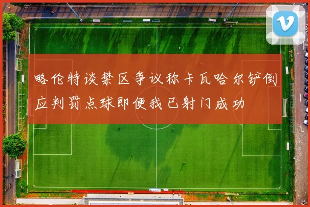 略伦特谈禁区争议称卡瓦哈尔铲倒应判罚点球即便我已射门成功