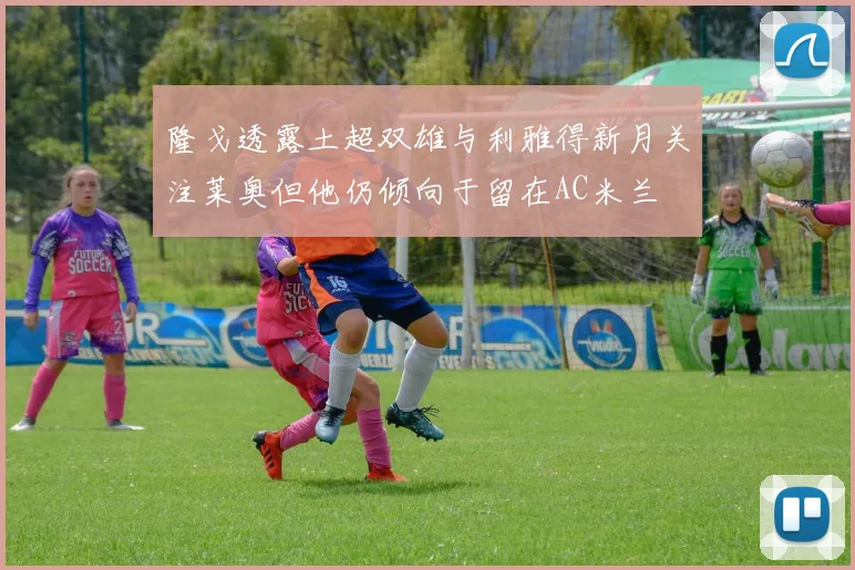 隆戈透露土超双雄与利雅得新月关注莱奥但他仍倾向于留在AC米兰