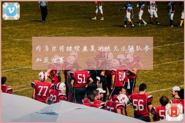 内马尔将继续康复训练无法随队参加友谊赛