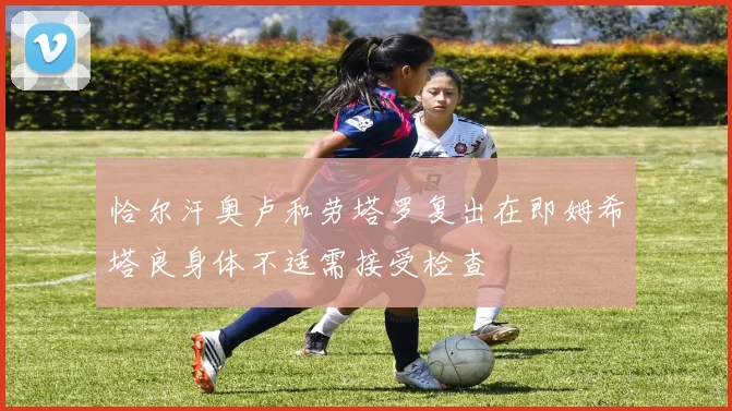恰尔汗奥卢和劳塔罗复出在即姆希塔良身体不适需接受检查