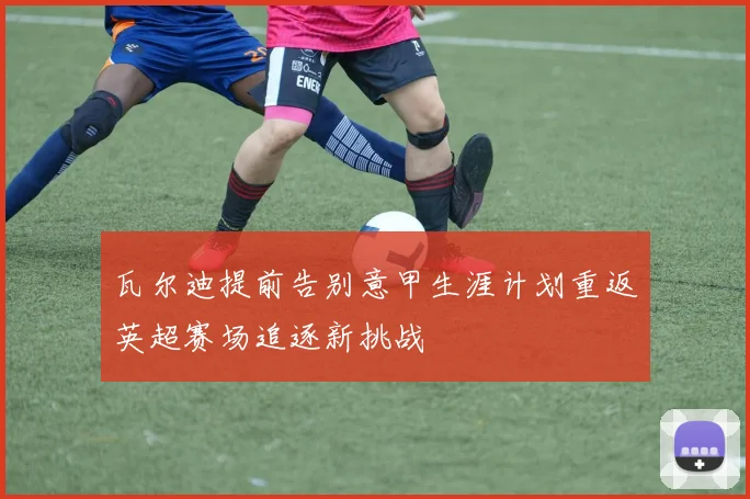 瓦尔迪提前告别意甲生涯计划重返英超赛场追逐新挑战