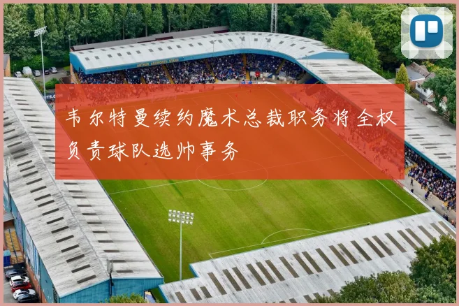 韦尔特曼续约魔术总裁职务将全权负责球队选帅事务
