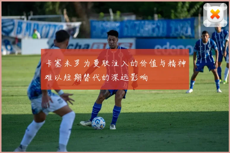 卡塞米罗为曼联注入的价值与精神难以短期替代的深远影响