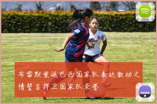 布雷默重返巴西国家队表达激动之情誓言捍卫国家队荣誉