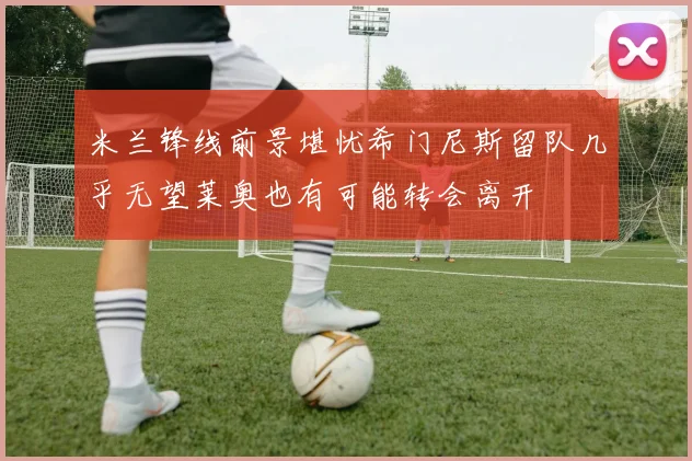 米兰锋线前景堪忧希门尼斯留队几乎无望莱奥也有可能转会离开