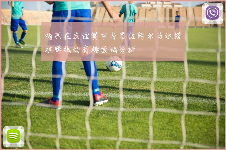 梅西在友谊赛中与恩佐阿尔马达搭档锋线的有趣尝试分析