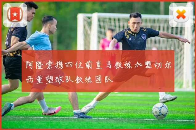 阿隆索携四位前皇马教练加盟切尔西重塑球队教练团队